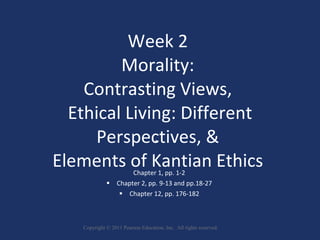 Week 2  Morality:  Contrasting Views,  Ethical Living: Different Perspectives, &  Elements of Kantian Ethics   Chapter 1, pp. 1-2   Chapter 2, pp. 9-13 and pp.18-27   Chapter 12, pp. 176-182  