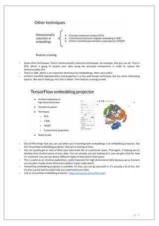 pg. 10
- Some other techniques. There's dimensionality reduction techniques, for example, that you can do. There's
PCA, which is going to project your data along the principal components in order to reduce the
dimensionality of it.
- There's t-SNE, which is an important technique for embeddings, often very useful.
- Uniform manifold approximation and projection is a less well-known technique, but has some interesting
aspects. We won't really go into that in detail. Then feature crossing as well.
- One of the things that you can use when you're working with embeddings is an embedding projector, like
the TensorFlow embedding projector that we're looking at here.
- You can quickly get an idea of what your data looks like at a particular space. That again, is helping you to
develop that intuitive sense of your data. You can already see just looking at it, you can get a feel for how
it's clustered. You can see where different types of data land in that space.
- This is useful as an intuitive exploration, really important for high-dimensional data because we as humans
can visualize maybe three dimensions before it gets really weird.
- TensorFlow embedding projector is available. It's free, you can go play with it. It's actually a lot of fun, but
it's also a great tool to really help you understand your data.
- Link to Tensorflow embedding projector: https://projector.tensorflow.org/
 