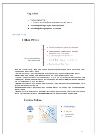 pg. 11
Feature Crosses
- What are Feature crosses? Well, they combine multiple features together into a new feature. That's
fundamentally what a feature across.
- It encodes non-linearity in the feature space, or encodes the same information with fewer features.
- We can create many different kinds of feature crosses and it really depends on our data.
- It requires a little bit of imagination to look for ways to try to do that, to combine the features that we have.
- For example, if we have numerical features, we could multiply two features [A x B] and produce one feature
that has an expression of those two features.
- If we have 5 features, we could multiply them all together if there are numerical features and then end up
with one feature instead of say five.
- We can also take categorical features or even numerical features and combine them in ways that make a
semantic sense.
- Taking the day of the week and hour, if those are two different features that we have, putting those together,
we can express that as the hour of the week and we have the same information in one feature.
 