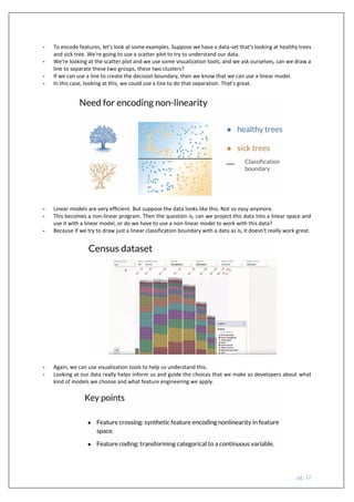 pg. 12
- To encode features, let's look at some examples. Suppose we have a data-set that's looking at healthy trees
and sick tree. We're going to use a scatter-plot to try to understand our data.
- We're looking at the scatter plot and we use some visualization tools, and we ask ourselves, can we draw a
line to separate these two groups, these two clusters?
- If we can use a line to create the decision boundary, then we know that we can use a linear model.
- In this case, looking at this, we could use a line to do that separation. That's great.
- Linear models are very efficient. But suppose the data looks like this. Not so easy anymore.
- This becomes a non-linear program. Then the question is, can we project this data into a linear space and
use it with a linear model, or do we have to use a non-linear model to work with this data?
- Because if we try to draw just a linear classification boundary with a data as is, it doesn't really work great.
- Again, we can use visualization tools to help us understand this.
- Looking at our data really helps inform us and guide the choices that we make as developers about what
kind of models we choose and what feature engineering we apply.
 