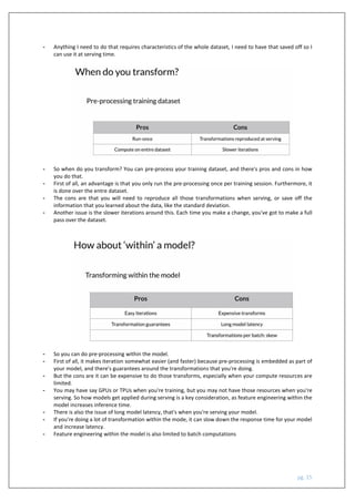 pg. 15
- Anything I need to do that requires characteristics of the whole dataset, I need to have that saved off so I
can use it at serving time.
- So when do you transform? You can pre-process your training dataset, and there's pros and cons in how
you do that.
- First of all, an advantage is that you only run the pre-processing once per training session. Furthermore, it
is done over the entre dataset.
- The cons are that you will need to reproduce all those transformations when serving, or save off the
information that you learned about the data, like the standard deviation.
- Another issue is the slower iterations around this. Each time you make a change, you've got to make a full
pass over the dataset.
- So you can do pre-processing within the model.
- First of all, it makes iteration somewhat easier (and faster) because pre-processing is embedded as part of
your model, and there's guarantees around the transformations that you're doing.
- But the cons are it can be expensive to do those transforms, especially when your compute resources are
limited.
- You may have say GPUs or TPUs when you're training, but you may not have those resources when you're
serving. So how models get applied during serving is a key consideration, as feature engineering within the
model increases inference time.
- There is also the issue of long model latency, that's when you're serving your model.
- If you're doing a lot of transformation within the mode, it can slow down the response time for your model
and increase latency.
- Feature engineering within the model is also limited to batch computations
 