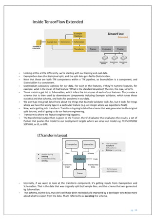 pg. 18
- Looking at this a little differently, we're starting with our training and eval data.
- ExampleGen does that train/eval split, and the split data gets fed to StatisticsGen.
- Note that these are both TFX components within a TFX pipeline, so ExampleGen is a component, and
StatisticsGen is a component.
- StatisticsGen calculates statistics for our data. For each of the features, if they're numeric features, for
example, what is the mean of that feature? What is the standard deviation? The min, the max, so forth.
- Those statistics get fed to SchemaGen, which infers the data types of each of our features. That creates a
schema that is then used by downstream components including Example Validator, which takes those
statistics and that schema, and looks for problems in our data.
- We won't go into great detail here about the things that Example Validator looks for, but it looks for things
where we have the wrong type in a particular feature (e.g. an integer where we expected a float).
- Now, we're getting into transform. Transform is going to take the schema that was generated on the original
split dataset, and it's going to do our feature engineering.
- Transform is where the feature engineering happens.
- The transformed output then is given to the Trainer, there's Evaluator that evaluates the results, a set of
Pusher that pushes the model to our deployment targets where we serve our model e.g. TENSORFLOW
SERVING, or JS, or LITE.
- Internally, if we want to look at the transform component, it's getting inputs from ExampleGen and
SchemaGen. That is the data that was originally split by Example Gen, and the schema that was generated
by SchemaGen.
- That schema, by the way, may very well have been reviewed and improved by a developer who knew more
about what to expect from the data. That's referred to as curating the schema.
 