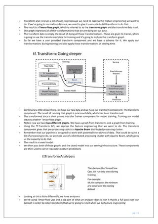 pg. 19
- Transform also receives a lot of user code because we need to express the feature engineering we want to
do. If we're going to normalize a feature, we need to give it user code to tell transform to do that.
- The result is a TensorFlow graph, which is referred to as the transform graph and the transform data itself.
- The graph expresses all of the transformations that we are doing on our data.
- The transform data is simply the result of doing all those transformations. Those are given to trainer, which
is going to use the transformed data for training and it's going to include the transform graph
- So far we have a user provided transform component and we have a schema for it. We apply our
transformations during training and also apply those transformations at serving time.
- Continuing a little deeper here, we have our raw data and we have our transform component. The transform
component. The result of running that graph is processed data, which has been transformed.
- The transformed data is then passed into the Trainer component for model training. Training our model
creates another TensorFlow graph.
- Notice now we have two different graphs. We have a graph from transform, and a graph from training.
- Using the Tf.Transform API, we express the feature engineering that we want to do. The transform
component gives that pre-processing code to a Apache Beam distributed processing cluster.
- Remember that our pipeline is designed to work with potentially terabytes of data. That could be quite a
bit of processing to do, so we make use of a distributed processing cluster with Apache Beam, which gives
us the capacity to do that.
- The result is a saved model.
- We then pass both of those graphs and the saved model into our serving infrastructure. These components
are then used to serve requests to obtain predictions
- Looking at this a little differently, we have analyzers.
- We're using TensorFlow Ops and a big part of what an analyzer does is that it makes a full pass over our
dataset in order to collect constants that we're going to need when we do feature engineering
 