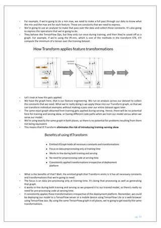 pg. 20
- For example, if we're going to do a min-max, we need to make a full pass through our data to know what
the min and the max are for each feature. Those are constants that we need to express.
- We're going to use an analyzer to make that pass over the data and collect those constants. It's also going
to express the operations that we're going to do.
- They behave like TensorFlow Ops, but they only run once during training, and then they're saved off as a
graph. For example, if we're using the tft.min, which is one of the methods in the transform STK, it'll
compute the minimum of a tensor over the training dataset.
- Let’s look at how this gets applied.
- We have the graph here, that is our feature engineering. We run an analysis across our dataset to collect
the constants that we need. What we're really doing is we apply these into our Transform graph, so that we
can transform individual examples without making a pass over our entire dataset again later.
- The same exact graph obtained from training gets applied during serving. Hence, there will be no potential
here for training and serving skew, or having different code paths when we train our model versus when we
serve our model.
- We're using exactly the same graph in both places, so there is no potential for problems resulting from them
not being equivalent
- This means that tf.Transform eliminates the risk of introducing training-serving skew
- What is the benefits of that? Well, the emitted graph that Transform emits is it has all necessary constants
and transformations that we're going to need.
- The focus is on data pre-processing only at training time. It's doing that processing as well as generating
that graph.
- It works in-line during both training and serving as we prepend it to our trained model, so there's really no
need for pre-processing code at serving time.
- It consistently applies those transformations irrespective of the deployment platform. Remember, we could
be deploying our model to a TensorFlow server or a mobile device using TensorFlow Lite or a web browser
using TensorFlow Jazz. By using the same TensorFlow graph in all places, we're going to get exactly the same
transformations.
 