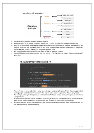 pg. 21
- The Analyzers framework itself has different aspects.
- First of all, you can do scaling. Things like scaling with a z-score or just scaling between zero and one
- You can do bucketizing, where we can bucketize the feature into quantiles, for example. We're going to set
up a set of buckets and then we're going to take those values that we have and assign them to the bucket
so that we have categorical values for numerical ranges of value
- We can also do bocabularies, with things like tf-idf, bag of words or n-grams
- You could do dimensionality reduction too. You can do a PCA Transform to reduce the dimensionality of
your data.
- Now let's look at some code. We're going to create a pre-processing function. This is the entry point that
we're going to use to define the user code that expresses the feature engineering they're going to do.
- For example, we may make a pass over our data to look for floats. For our floats, we're going to scale those
using a z-score.
- A vocabulary is also very similar. If we have vocabulary features, we would do this thing. These constants
here are lists of the keys for each of the features that we want for particular transformations.
- Bucketing features, exactly the same thing. That bucket feature key is constant, is just a list of the keys for
the features that we want to bucketize
 