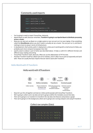 pg. 22
- You're going to need to import TensorFlow, obviously.
- Apache Beam as well, because remember, Transform is going to use Apache Beam to distribute processing
across a cluster.
- Now you can also just use Beam on a single system or you can just run it on your laptop. It has something
called the DirectRunner,where you don't need to actually set up a cluster. You can just run it, and there's
nothing to more to setup in terms of infrastructure.
- In development, that's pretty useful. In deployment, unless you're working with a small amount of data, you
probably want more compute horsepower than that
- apache_beam.io.iobase is part of what was described above. It helps us with IO in different formats and
different ways reading and writing.
- TensorFlow Transform itself, obviously. Often we use the abbreviation of TFT for that.
- And then Transform itself has a Beam part of its modules, and it's often nice to pull out separately and work
with. Those are usually the basic imports that we need to work with Transform.
Hello World with tf.Transform
- Now let's put this all together and look at a Hello world example with tensorflow Transform.
- We're going to collect some raw data and we're going to define the metadata around that data.
- Then we're going to run transform to transform the raw data into features and produce a graph
- Then we're going to in the background, where we're going to be running analyzers and using tf.Transform
 