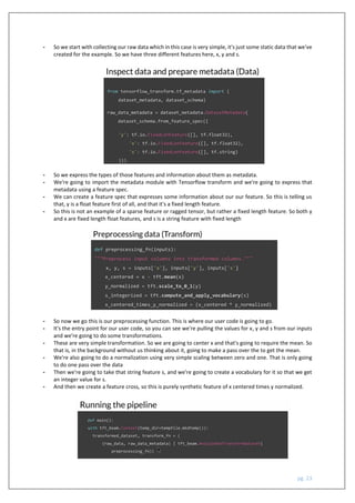pg. 23
- So we start with collecting our raw data which in this case is very simple, it's just some static data that we've
created for the example. So we have three different features here, x, y and s.
- So we express the types of those features and information about them as metadata.
- We're going to import the metadata module with Tensorflow transform and we're going to express that
metadata using a feature spec.
- We can create a feature spec that expresses some information about our our feature. So this is telling us
that, y is a float feature first of all, and that it's a fixed length feature.
- So this is not an example of a sparse feature or ragged tensor, but rather a fixed length feature. So both y
and x are fixed length float features, and s is a string feature with fixed length
- So now we go this is our preprocessing function. This is where our user code is going to go.
- It's the entry point for our user code, so you can see we're pulling the values for x, y and s from our inputs
and we're going to do some transformations.
- These are very simple transformation. So we are going to center x and that's going to require the mean. So
that is, in the background without us thinking about it, going to make a pass over the to get the mean.
- We're also going to do a normalization using very simple scaling between zero and one. That is only going
to do one pass over the data
- Then we're going to take that string feature s, and we're going to create a vocabulary for it so that we get
an integer value for s.
- And then we create a feature cross, so this is purely synthetic feature of x centered times y normalized.
 