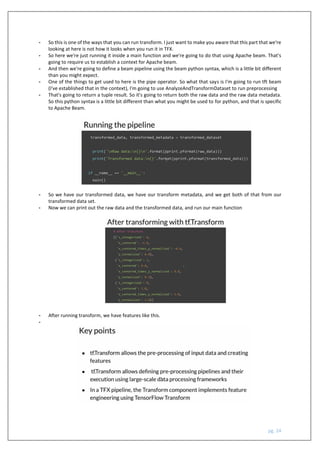 pg. 24
- So this is one of the ways that you can run transform. I just want to make you aware that this part that we're
looking at here is not how it looks when you run it in TFX.
- So here we're just running it inside a main function and we're going to do that using Apache beam. That's
going to require us to establish a context for Apache beam.
- And then we're going to define a beam pipeline using the beam python syntax, which is a little bit different
than you might expect.
- One of the things to get used to here is the pipe operator. So what that says is I'm going to run tft beam
(I've established that in the context), I'm going to use AnalyzeAndTransformDataset to run preprocessing
- That's going to return a tuple result. So it's going to return both the raw data and the raw data metadata.
So this python syntax is a little bit different than what you might be used to for python, and that is specific
to Apache Beam.
- So we have our transformed data, we have our transform metadata, and we get both of that from our
transformed data set.
- Now we can print out the raw data and the transformed data, and run our main function
- After running transform, we have features like this.
-
 