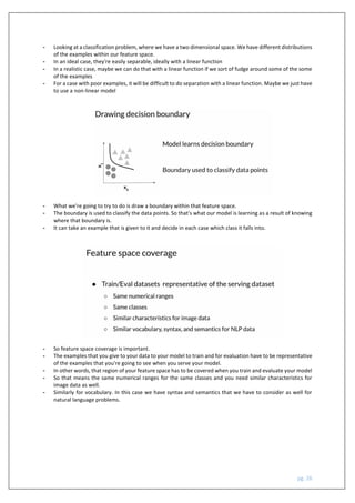 pg. 26
- Looking at a classification problem, where we have a two dimensional space. We have different distributions
of the examples within our feature space.
- In an ideal case, they're easily separable, ideally with a linear function
- In a realistic case, maybe we can do that with a linear function if we sort of fudge around some of the some
of the examples
- For a case with poor examples, it will be difficult to do separation with a linear function. Maybe we just have
to use a non-linear model
- What we're going to try to do is draw a boundary within that feature space.
- The boundary is used to classify the data points. So that's what our model is learning as a result of knowing
where that boundary is.
- It can take an example that is given to it and decide in each case which class it falls into.
- So feature space coverage is important.
- The examples that you give to your data to your model to train and for evaluation have to be representative
of the examples that you're going to see when you serve your model.
- In other words, that region of your feature space has to be covered when you train and evaluate your model
- So that means the same numerical ranges for the same classes and you need similar characteristics for
image data as well.
- Similarly for vocabulary. In this case we have syntax and semantics that we have to consider as well for
natural language problems.
 