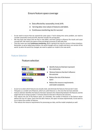 pg. 27
- So we need to ensure that we covered the same space. If we're doing time series problem, we need to
consider seasonality trend and drift. And that includes the serving data
- We may have new values that we find in new labels, and that's going to influence the results and cause
concept drift. We need to be aware of that and design processes to deal with that.
- That also means we need continuous monitoring, which is going to be a key for success in these situations.
Remember as we've talked about before, the world changes and our model only learns one version of the
world. So when the world has changed, we need to update our model to the new world.
Feature Selection
- So we try to select which features we actually need, and eliminate the features that we don't need.
- That gives us a smaller set of features, which are useful features i.e. the ones that we have selected.
- Feature selection identifies the features that best represent the relationship between the features and the
target that we're trying to predict. It removes features that don't influence the outcome.
- That reduces the size of the feature space. So remember, the number of features in the feature vector
defines the size of a space. Every time we add a feature, the space increases exponentially. So we want to
try to reduce the number of features.
- That reduces the resource requirements for processing our data, and the model complexity as well.
 