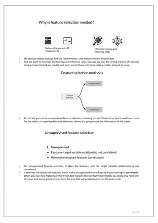 pg. 28
- We want to reduce storage and I/O requirements. Less features means smaller data.
- And we want to minimize the training and inference costs, because we may be serving millions of requests
once we have trained our model, and each one of those inference costs a certain amount to serve.
- First of all, you can do unsupervised feature selection, meaning you don't have to or don’t need to account
for the labels, or supervised feature selection, where it is going to use the information in the labels.
- For unsupervised feature selection, it takes the features, and the target variable relationship is not
considered.
- It removes the redundant features, which in this unsupervised method, really means looking for correlation.
- When you have two features or more than two features that are highly correlated, you really only need one
of those, and you're going to select just the one that will probably give you the best result.
 