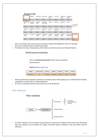 pg. 30
- Here is our feature list, and as you can see we've created and assigned an id for our example.
- We see an irrelevant feature called Unnamed:32.
- If a feature has many missing values, that's often a clue that you have an irrelevant feature.
- And for performance evaluation, will start as a baseline value. We're going to use a random forest classifier,
using sklearn to work with our selected features.
- So, this is our baseline metrics values when we use all 30 features.
Filter Methods
- For filter methods, we're primarily using correlation to look for the features that contain the information
that we're going to use to predict our target. Univariate feature selection is also very often used for
efficiency
 