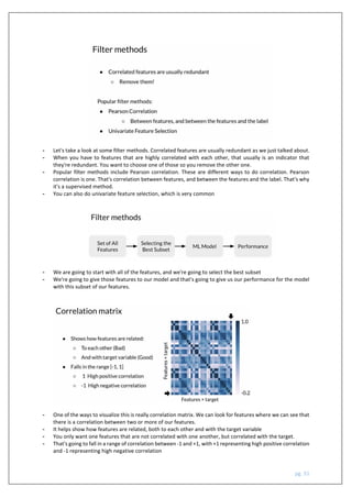 pg. 31
- Let's take a look at some filter methods. Correlated features are usually redundant as we just talked about.
- When you have to features that are highly correlated with each other, that usually is an indicator that
they're redundant. You want to choose one of those so you remove the other one.
- Popular filter methods include Pearson correlation. These are different ways to do correlation. Pearson
correlation is one. That's correlation between features, and between the features and the label. That's why
it's a supervised method.
- You can also do univariate feature selection, which is very common
- We are going to start with all of the features, and we're going to select the best subset
- We're going to give those features to our model and that's going to give us our performance for the model
with this subset of our features.
- One of the ways to visualize this is really correlation matrix. We can look for features where we can see that
there is a correlation between two or more of our features.
- It helps show how features are related, both to each other and with the target variable
- You only want one features that are not correlated with one another, but correlated with the target.
- That's going to fall in a range of correlation between -1 and +1, with +1 representing high positive correlation
and -1 representing high negative correlation
 