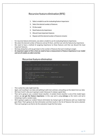 pg. 36
- For recursive feature elimination, we select a model to use for evaluating feature importance.
- We select the desired number of features and we fit them, and then we rank the features by importance.
- We need to have a method of assigning importance to those features and then we discard the least
important features.
- We keep doing that until we get down to the number of features that we're looking to target.
- An important aspect of this is that we need to have a measurement of feature importance in our model
and not all models are able to do that
- This is what the code might look like.
- Again, we're pulling in our data and splitting it with train and test, and pulling out the labels from our data
- We have X and Y, why you're going to scale it because it's always a good idea.
- Then we're going to use a random forest classifier. A random forest classifier is one of the model types
where we can get the feature importance. In this case we're using entropy as the metric and we're
initializing it with a random state.
- We're going to apply our random feature elimination by trying to get to 20 features with our model that
gets fitted. That's going to do that elimination and that results in the list of features that we've selected.
Then we're going to use that to do the evaluation to get the final value.
 