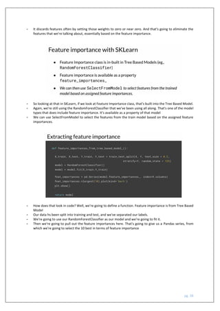 pg. 38
- It discards features often by setting those weights to zero or near zero. And that's going to eliminate the
features that we're talking about, essentially based on the feature importance.
- So looking at that in SKLearn, if we look at Feature Importance class, that's built into the Tree Based Model.
- Again, we're still using the RandomForestClassifier that we've been using all along. That's one of the model
types that does include feature importance. It's available as a property of that model
- We can use SelectFromModel to select the features from the train model based on the assigned feature
importances.
- How does that look in code? Well, we're going to define a function. Feature importance is from Tree Based
Model
- Our data hs been split into training and test, and we've separated our labels.
- We're going to use our RandomForestClassifier as our model and we're going to fit it.
- Then we're going to pull out the feature importances here. That's going to give us a Pandas series, from
which we're going to select the 10 best in terms of feature importance
 