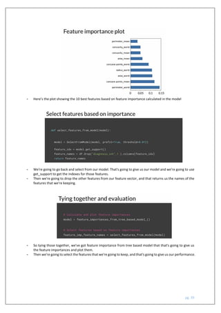 pg. 39
- Here’s the plot showing the 10 best features based on feature importance calculated in the model
- We're going to go back and select from our model. That's going to give us our model and we're going to use
get_support to get the indexes for those features.
- Then we're going to drop the other features from our feature vector, and that returns us the names of the
features that we're keeping.
- So tying those together, we've got feature importance from tree based model that that's going to give us
the feature importances and plot them.
- Then we're going to select the features that we're going to keep, and that's going to give us our performance.
 
