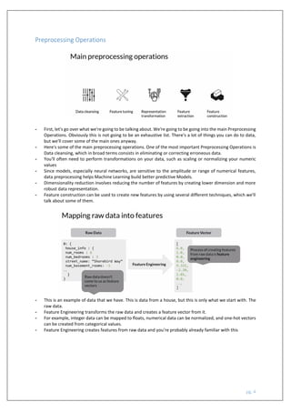 pg. 4
Preprocessing Operations
- First, let's go over what we're going to be talking about. We're going to be going into the main Preprocessing
Operations. Obviously this is not going to be an exhaustive list. There's a lot of things you can do to data,
but we'll cover some of the main ones anyway.
- Here's some of the main preprocessing operations. One of the most important Preprocessing Operations is
Data cleansing, which in broad terms consists in eliminating or correcting erroneous data.
- You'll often need to perform transformations on your data, such as scaling or normalizing your numeric
values
- Since models, especially neural networks, are sensitive to the amplitude or range of numerical features,
data preprocessing helps Machine Learning build better predictive Models.
- Dimensionality reduction involves reducing the number of features by creating lower dimension and more
robust data representation.
- Feature construction can be used to create new features by using several different techniques, which we'll
talk about some of them.
- This is an example of data that we have. This is data from a house, but this is only what we start with. The
raw data.
- Feature Engineering transforms the raw data and creates a feature vector from it.
- For example, integer data can be mapped to floats, numerical data can be normalized, and one-hot vectors
can be created from categorical values.
- Feature Engineering creates features from raw data and you're probably already familiar with this
 