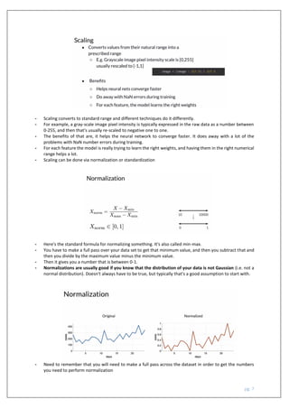 pg. 7
- Scaling converts to standard range and different techniques do it differently.
- For example, a gray-scale image pixel intensity is typically expressed in the raw data as a number between
0-255, and then that's usually re-scaled to negative one to one.
- The benefits of that are, it helps the neural network to converge faster. It does away with a lot of the
problems with NaN number errors during training.
- For each feature the model is really trying to learn the right weights, and having them in the right numerical
range helps a lot.
- Scaling can be done via normalization or standardization
- Here's the standard formula for normalizing something. It's also called min-max.
- You have to make a full pass over your data set to get that minimum value, and then you subtract that and
then you divide by the maximum value minus the minimum value.
- Then it gives you a number that is between 0-1.
- Normalizations are usually good if you know that the distribution of your data is not Gaussian (i.e. not a
normal distribution). Doesn't always have to be true, but typically that's a good assumption to start with.
- Need to remember that you will need to make a full pass across the dataset in order to get the numbers
you need to perform normalization
 
