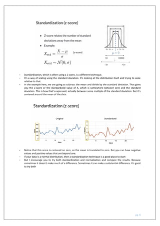 pg. 8
- Standardization, which is often using a Z-score, is a different technique.
- It's a way of scaling using the standard deviation. It's looking at the distribution itself and trying to scale
relative to that.
- In the example here, we are going to subtract the mean and divide by the standard deviation. That gives
you the Z-score or the standardized value of X, which is somewhere between zero and the standard
deviation. This is how that's expressed, actually between some multiple of the standard deviation. But it's
centered around the mean of the data.
- Notice that this score is centered on zero, so the mean is translated to zero. But you can have negative
values and positive values that are beyond one.
- If your data is a normal distribution, then a standardization technique is a good place to start
- But I encourage you to try both standardization and normalization and compare the results. Because
sometimes it doesn't make much of a difference. Sometimes it can make a substantial difference. It's good
to try both
 