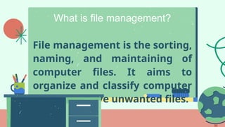 File management is the sorting,
naming, and maintaining of
computer files. It aims to
organize and classify computer
data to remove unwanted files.
What is file management?
 