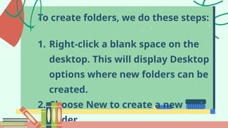 To create folders, we do these steps:
1. Right-click a blank space on the
desktop. This will display Desktop
options where new folders can be
created.
2. Choose New to create a new
folder.
 