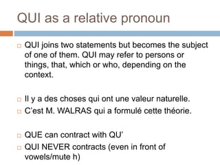 QUI as a relative pronoun
 QUI joins two statements but becomes the subject
of one of them. QUI may refer to persons or
things, that, which or who, depending on the
context.
 Il y a des choses qui ont une valeur naturelle.
 C’est M. WALRAS qui a formulé cette théorie.
 QUE can contract with QU’
 QUI NEVER contracts (even in front of
vowels/mute h)
 