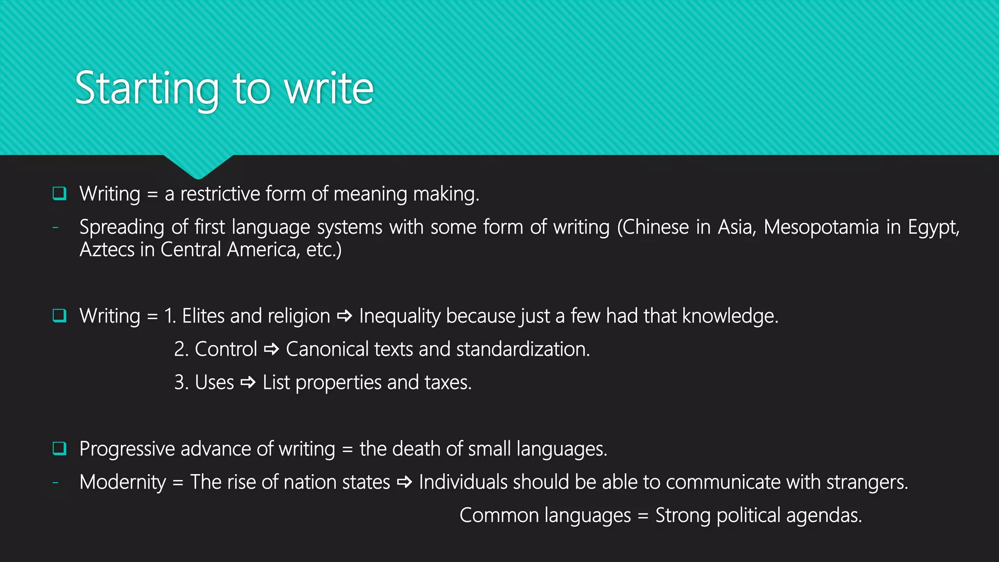 Starting to write
 Writing = a restrictive form of meaning making.
- Spreading of first language systems with some form of writing (Chinese in Asia, Mesopotamia in Egypt,
Aztecs in Central America, etc.)
 Writing = 1. Elites and religion  Inequality because just a few had that knowledge.
2. Control  Canonical texts and standardization.
3. Uses  List properties and taxes.
 Progressive advance of writing = the death of small languages.
- Modernity = The rise of nation states  Individuals should be able to communicate with strangers.
Common languages = Strong political agendas.
 