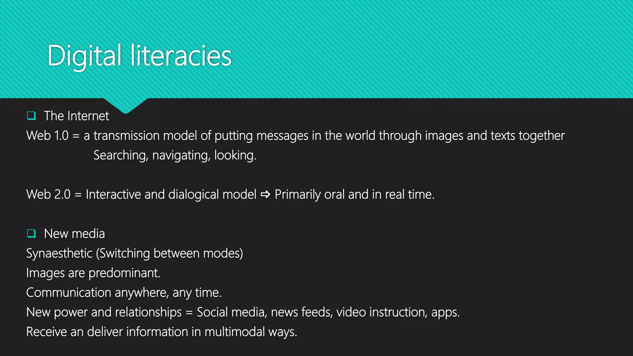 Digital literacies
 The Internet
Web 1.0 = a transmission model of putting messages in the world through images and texts together
Searching, navigating, looking.
Web 2.0 = Interactive and dialogical model  Primarily oral and in real time.
 New media
Synaesthetic (Switching between modes)
Images are predominant.
Communication anywhere, any time.
New power and relationships = Social media, news feeds, video instruction, apps.
Receive an deliver information in multimodal ways.
 