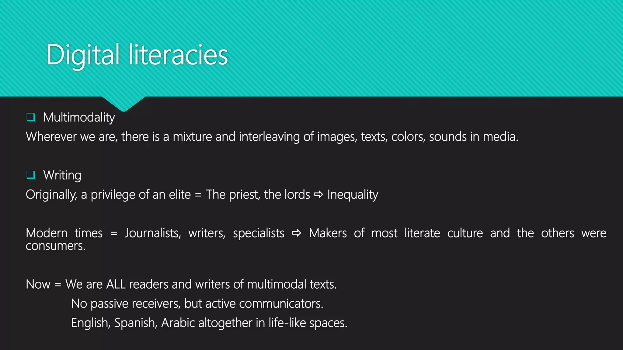 Digital literacies
 Multimodality
Wherever we are, there is a mixture and interleaving of images, texts, colors, sounds in media.
 Writing
Originally, a privilege of an elite = The priest, the lords  Inequality
Modern times = Journalists, writers, specialists  Makers of most literate culture and the others were
consumers.
Now = We are ALL readers and writers of multimodal texts.
No passive receivers, but active communicators.
English, Spanish, Arabic altogether in life-like spaces.
 