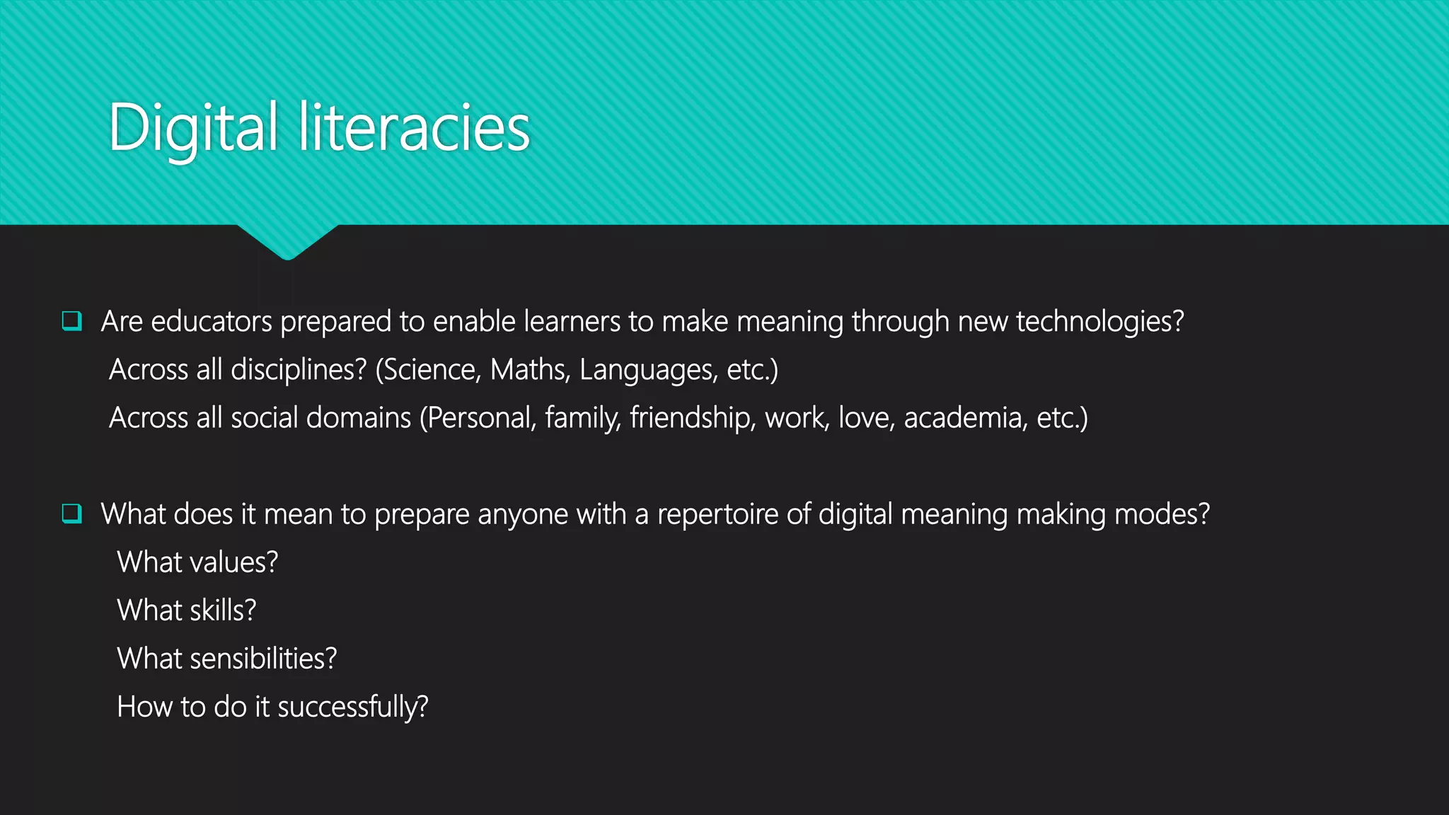 Digital literacies
 Are educators prepared to enable learners to make meaning through new technologies?
Across all disciplines? (Science, Maths, Languages, etc.)
Across all social domains (Personal, family, friendship, work, love, academia, etc.)
 What does it mean to prepare anyone with a repertoire of digital meaning making modes?
What values?
What skills?
What sensibilities?
How to do it successfully?
 