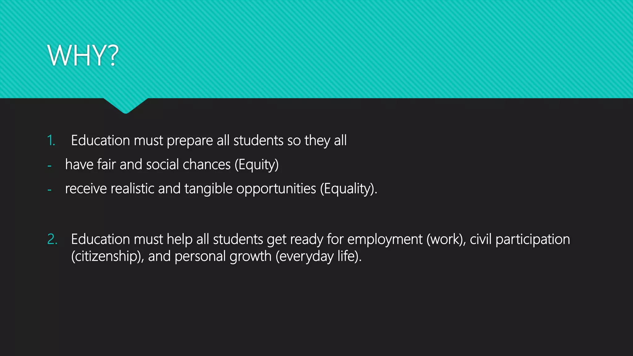 WHY?
1. Education must prepare all students so they all
- have fair and social chances (Equity)
- receive realistic and tangible opportunities (Equality).
2. Education must help all students get ready for employment (work), civil participation
(citizenship), and personal growth (everyday life).
 