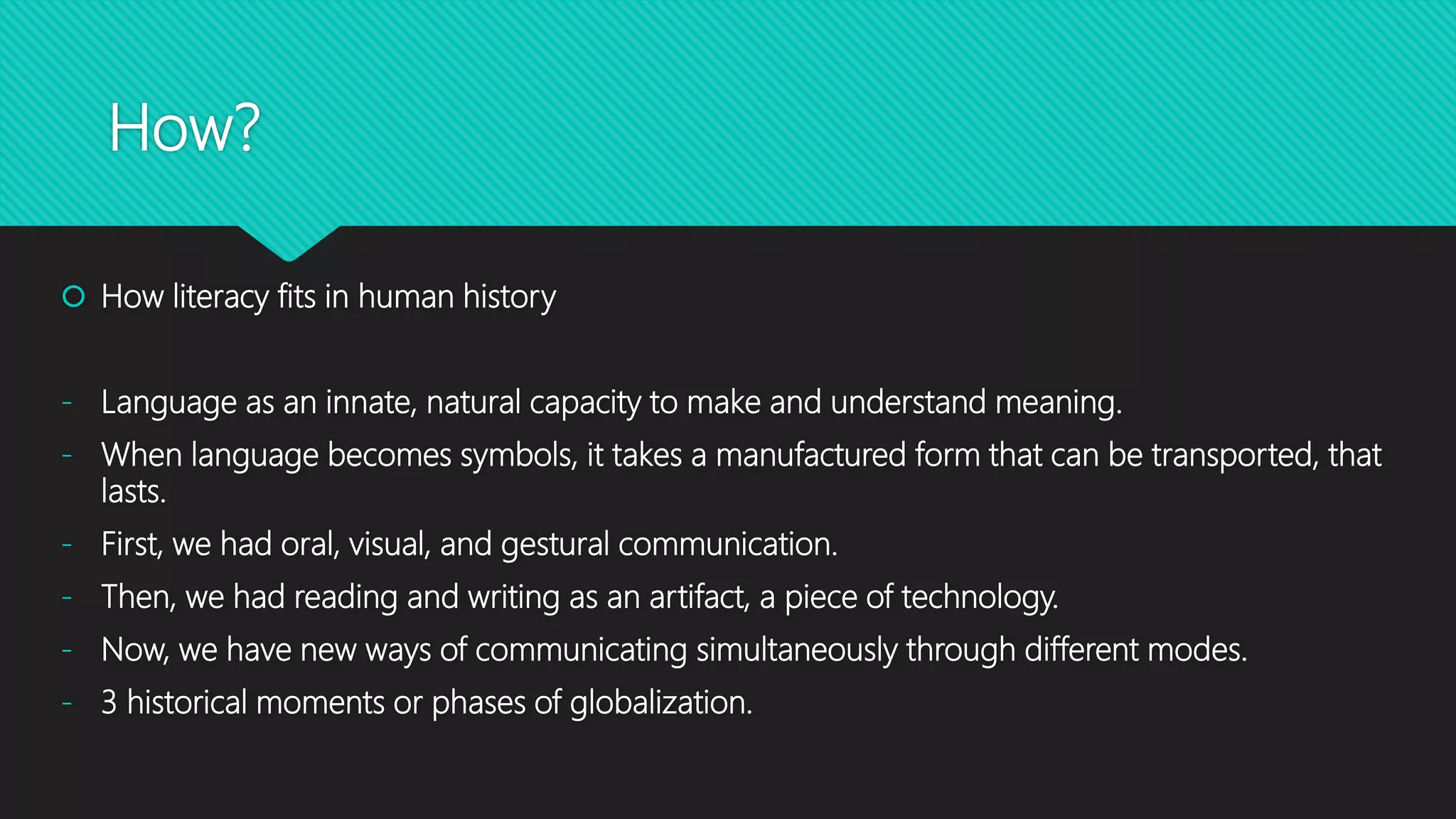 How?
 How literacy fits in human history
- Language as an innate, natural capacity to make and understand meaning.
- When language becomes symbols, it takes a manufactured form that can be transported, that
lasts.
- First, we had oral, visual, and gestural communication.
- Then, we had reading and writing as an artifact, a piece of technology.
- Now, we have new ways of communicating simultaneously through different modes.
- 3 historical moments or phases of globalization.
 
