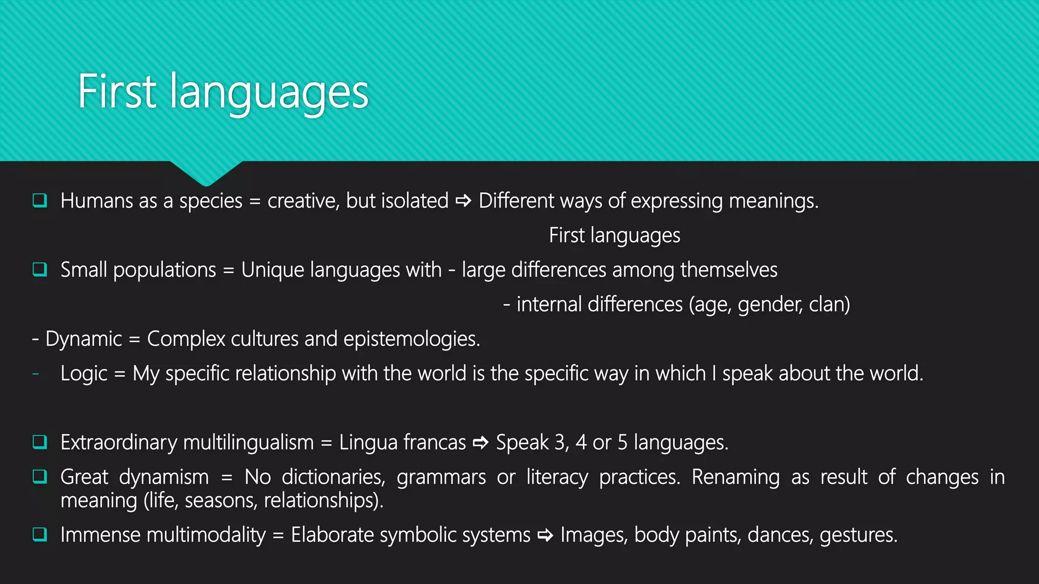 First languages
 Humans as a species = creative, but isolated  Different ways of expressing meanings.
First languages
 Small populations = Unique languages with - large differences among themselves
- internal differences (age, gender, clan)
- Dynamic = Complex cultures and epistemologies.
- Logic = My specific relationship with the world is the specific way in which I speak about the world.
 Extraordinary multilingualism = Lingua francas  Speak 3, 4 or 5 languages.
 Great dynamism = No dictionaries, grammars or literacy practices. Renaming as result of changes in
meaning (life, seasons, relationships).
 Immense multimodality = Elaborate symbolic systems  Images, body paints, dances, gestures.
 