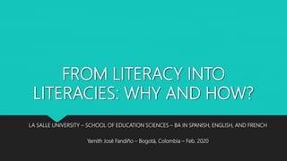 FROM LITERACY INTO
LITERACIES: WHY AND HOW?
LA SALLE UNIVERSITY – SCHOOL OF EDUCATION SCIENCES – BA IN SPANISH, ENGLISH, AND FRENCH
Yamith José Fandiño – Bogotá, Colombia – Feb. 2020
 