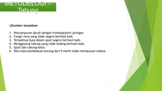METODELOGI –
Tabung
Sumber kesalahan
1. Pencampuran darah dengan tromboplastin jaringan
2. Fungsi vena yang tidak segera berhasil baik
3. Terjadinya busa dalam spuit segera berhasil baik.
4. Menggoyang tabung yang tidak sedang berhasil baik.
5. Spuit dan tabung kotor.
6. Bila masa pembekuan kurang dari 9 menit tidak mempunyai makna.
 