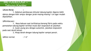 METODELOGI –
Tabung Kapiler
Cara Kerja :
1. Sebelum pembacaan dimulai tabung kapiler digores lebih
dahulu dengan kikir ampur dengan jarak masing-masing 1 cm agar mudah
dipatahkan.
Pembacaan:
1. Masa bekuan saat terlihatnya benang fibrin pada waktu
pematahan tabung kapiler terlihat mulai dari stopwatch di jalankan
2. tusuk ujung jaru dengan autoclick, jalankan stopwatch
pada saat darah keluar.
3. Hisap darah dengan tabung kapiler sampai penuh.
Nilai normal : 1-2’
 