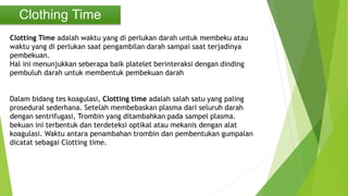Clothing Time
Clotting Time adalah waktu yang di perlukan darah untuk membeku atau
waktu yang di perlukan saat pengambilan darah sampai saat terjadinya
pembekuan.
Hal ini menunjukkan seberapa baik platelet berinteraksi dengan dinding
pembuluh darah untuk membentuk pembekuan darah
Dalam bidang tes koagulasi, Clotting time adalah salah satu yang paling
prosedural sederhana. Setelah membebaskan plasma dari seluruh darah
dengan sentrifugasi, Trombin yang ditambahkan pada sampel plasma.
bekuan ini terbentuk dan terdeteksi optikal atau mekanis dengan alat
koagulasi. Waktu antara penambahan trombin dan pembentukan gumpalan
dicatat sebagai Clotting time.
 