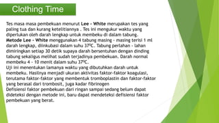 Clothing Time
Tes masa masa pembekuan menurut Lee - White merupakan tes yang
paling tua dan kurang ketelitiannya . Tes ini mengukur waktu yang
diperlukan oleh darah lengkap untuk membeku di dalam tabung.
Metode Lee - White menggunakan 4 tabung masing - masing terisi 1 ml
darah lengkap, diinkubasi dalam suhu 370C. Tabung perlahan - lahan
dimiringkan setiap 30 detik supaya darah bersentuhan dengan dinding
tabung sekaligus melihat sudah terjadinya pembekuan. Darah normal
membeku 4 - 10 menit dalam suhu 370C.
Uji ini menentukan lamanya waktu yang dibutuhkan darah untuk
membeku. Hasilnya menjadi ukuran aktivitas faktor-faktor koagulasi,
terutama faktor-faktor yang membentuk tromboplastin dan faktor-faktor
yang berasal dari trombosit, juga kadar fibrinogen
Defisiensi faktor pembekuan dari ringan sampai sedang belum dapat
dideteksi dengan metode ini, baru dapat mendeteksi defisiensi faktor
pembekuan yang berat.
 