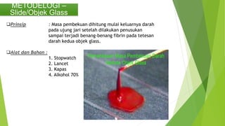 METODELOGI –
Slide/Objek Glass
Prinsip : Masa pembekuan dihitung mulai keluarnya darah
pada ujung jari setelah dilakukan penusukan
sampai terjadi benang-benang fibrin pada tetesan
darah kedua objek glass.
Alat dan Bahan :
1. Stopwatch
2. Lancet
3. Kapas
4. Alkohol 70%
 