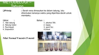 METODELOGI –
Tabung
Prinsip : Darah vena dimasukan ke dalam tabung, lalu
ditentukan lamanya waktu yang diperiksa darah untuk
membeku.
Alat : Bahan :
1. Rak tabung 1. alkohol 70%
2. Tabung reaksi 2. kapas
3. Tourniquet 3. spuit 5cc
4. Stopwatch 4.tissue
Nilai Normal 9 menit-15 menit
 