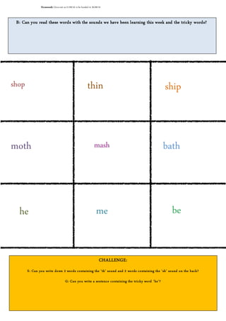 B: Can you read these words with the sounds we have been learning this week and the tricky words?
CHALLENGE:
S: Can you write down 2 words containing the ‘th’ sound and 2 words containing the ‘sh’ sound on the back?
G: Can you write a sentence containing the tricky word ‘he’?
shop
mash
thin ship
moth bath
he me be
Homework: Givenout on21/09/16 to be handed in 26/09/16
 
