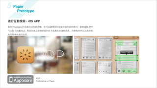 5 Paper
     Prototype

進行互動模擬 - iOS APP
製作 Prototype 的互動方法有很多種，也可以選擇高科技結合低科技的媒材，像是   個 APP
可以拍下你畫的UI，幫助你建立每個按鈕所按下去產生的連結效果，方便和      伴以及使用者
進行簡單快速的討論。




                 POP -
                 Prototyping on Paper
 