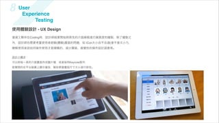 8   User
     Experience
         Testing
使用體驗設計 - UX Design
當資工夥伴在Coding時，設計師就要開始將原先的介面線稿進行擬真度的繪製，除了繪製之
外，設計師也需要考量使用者經驗(體驗)層面的問題，如 iCon大小合不合適(會不會太小?)、
瞭解使用者該如何操作使用才是順暢的、減少層級、直覺性的操作設計語意等。


設計小   步：
可以將每ㄧ頁的介面畫面存成圖片    ，或直接用Keynote製作，
能實際的在平台裝置上顯示播放，幫助掌握畫面尺寸大小進行修改。
 