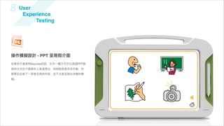 8    User
      Experience
          Testing




操作模擬設計 - PPT 呈現假介面
如果你不會使用Keynote的話，另外一種方式可以透過PPT換
頁的方式在介面操作上表達想法，但缺點就是完全手動，你
需要記住每下一頁會呈現的內容，且不太能呈現出流暢的模
擬。
 