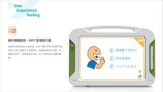 8    User
      Experience
          Testing




操作模擬設計 - PPT 呈現假介面
如果你不會使用Keynote的話，另外一種方式可以透過PPT換
頁的方式在介面操作上表達想法，但缺點就是完全手動，你
需要記住每下一頁會呈現的內容，且不太能呈現出流暢的模
擬。
 