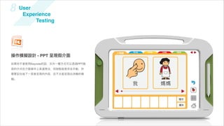 8    User
      Experience
          Testing




操作模擬設計 - PPT 呈現假介面
如果你不會使用Keynote的話，另外一種方式可以透過PPT換
頁的方式在介面操作上表達想法，但缺點就是完全手動，你
需要記住每下一頁會呈現的內容，且不太能呈現出流暢的模
擬。
 