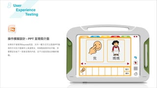 8    User
      Experience
          Testing




操作模擬設計 - PPT 呈現假介面
如果你不會使用Keynote的話，另外一種方式可以透過PPT換
頁的方式在介面操作上表達想法，但缺點就是完全手動，你
需要記住每下一頁會呈現的內容，且不太能呈現出流暢的模
擬。
 