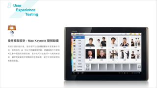 8    User
      Experience
          Testing




                                 溝通圖卡與造句

                                   角色


操作模擬設計 - Mac Keynote 簡報動畫          動詞

                                   食物

                                   交通
完成介面的設計後，設計師可以透過動畫製作呈現操作方                  我    我們   爸爸   媽媽   他們   妹妹   姊
                                   文具
式，   時候的 UI 可以不用畫得很仔細，要讓過程中方便與
                                   地點
資工夥伴們進行溝通討論，當然也可以在進行一次使用者訪
                                   娛樂

談，讓使用者看到不同階段的呈現結果，給予不同的新想法         時間
                                           爺爺   奶奶   大家   你們   他    弟弟
刺激與建議。                             副詞

                                   形容詞

                                  日常用品

                                  情緒狀態
 