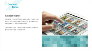 9 Common
       Sense



先來認識解析度吧！
對電腦而言，所有人眼所見的影像都是螢幕上一連串的光點的
構成的，   些光點是電腦顯示的最小單位，稱為像素(pixel)，
光點的數量越多，影像提供的細節就越多。


一般的電腦圖片而言，解析度越高表示構成圖片的點數越多。
構成圖片的像素越多，細節就越清楚。
 