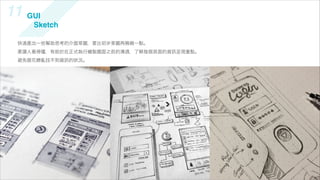 11 GUI                                        UI Sketch
     Sketch

  快速產出一些幫助思考的介面草圖，要比初步草圖再精緻一點。
  要讓人看得懂，有助於在正式執行繪製圖面之前的溝通，了解每個頁面的資   呈現重點。
  避免眼花繚亂找不到資   的狀況。
 
